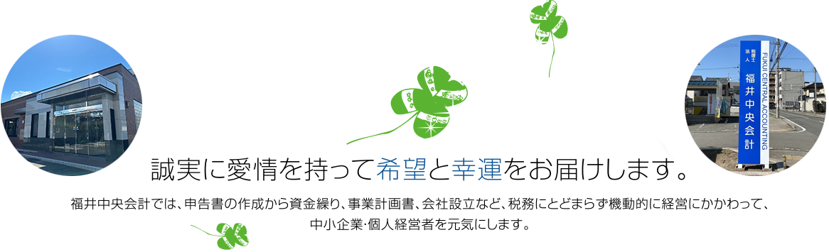 誠実に愛情を持って希望と幸運をお届けします。 福井中央会計では、申告書の作成から資金繰り、事業計画書、会社設立など、税務にとどまらず機動的に経営にかかわって、中小企業・個人経営者を元気にします。